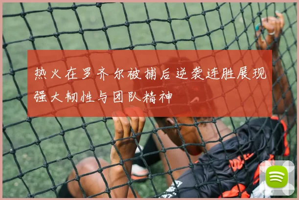 热火在罗齐尔被捕后逆袭连胜展现强大韧性与团队精神