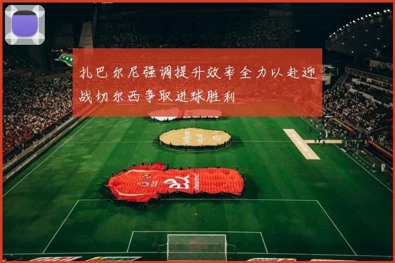 扎巴尔尼强调提升效率全力以赴迎战切尔西争取进球胜利