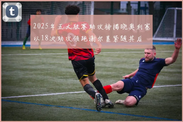 2025年五大联赛助攻榜揭晓奥利塞以18次助攻领跑谢尔基紧随其后
