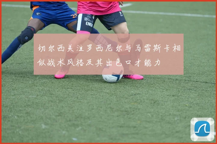 切尔西关注罗西尼尔与马雷斯卡相似战术风格及其出色口才能力