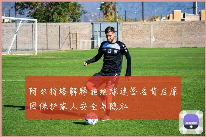 阿尔特塔解释拒绝球迷签名背后原因保护家人安全与隐私