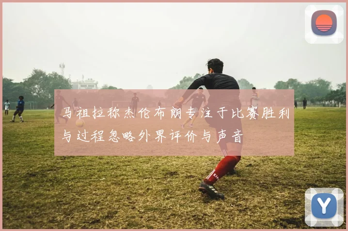 马祖拉称杰伦布朗专注于比赛胜利与过程忽略外界评价与声音