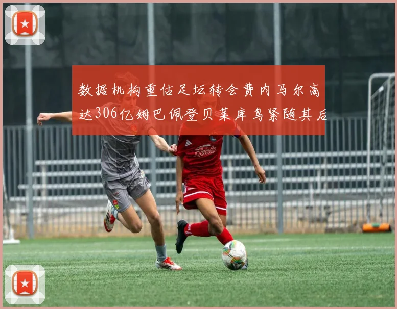 数据机构重估足坛转会费内马尔高达306亿姆巴佩登贝莱库鸟紧随其后