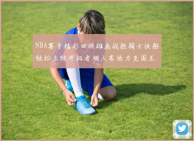 NBA赛季精彩回顾雄鹿战胜骑士快船轻松击败开拓者湖人客场力克国王