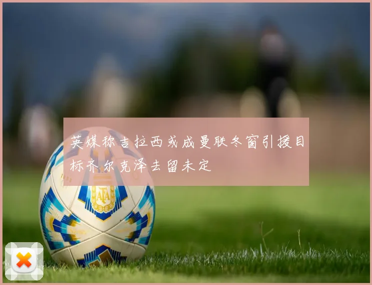 英媒称吉拉西或成曼联冬窗引援目标齐尔克泽去留未定