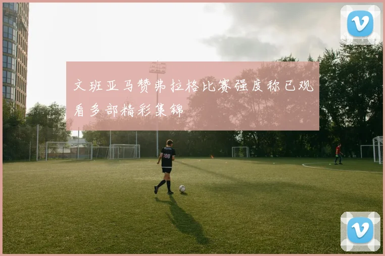 文班亚马赞弗拉格比赛强度称已观看多部精彩集锦