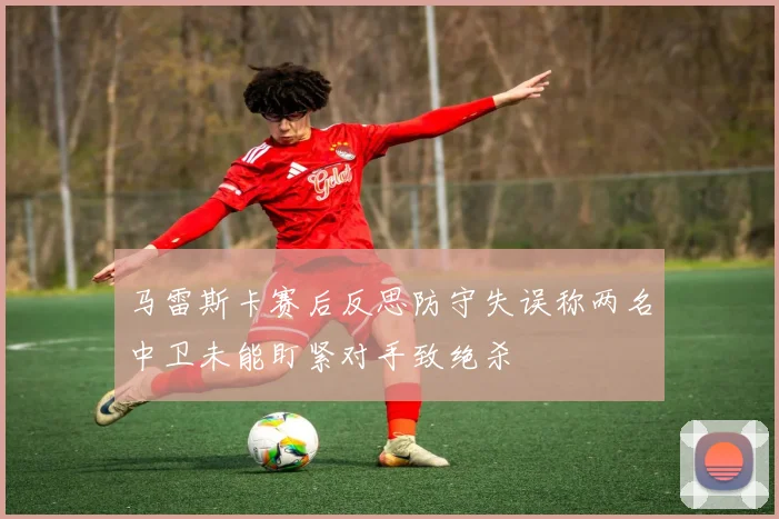 马雷斯卡赛后反思防守失误称两名中卫未能盯紧对手致绝杀