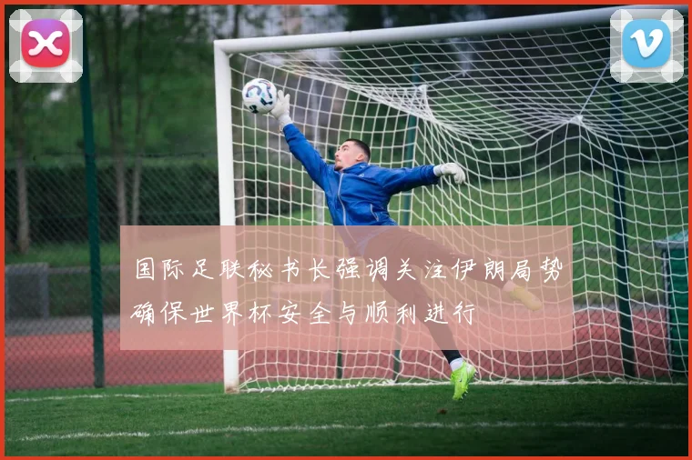 国际足联秘书长强调关注伊朗局势确保世界杯安全与顺利进行