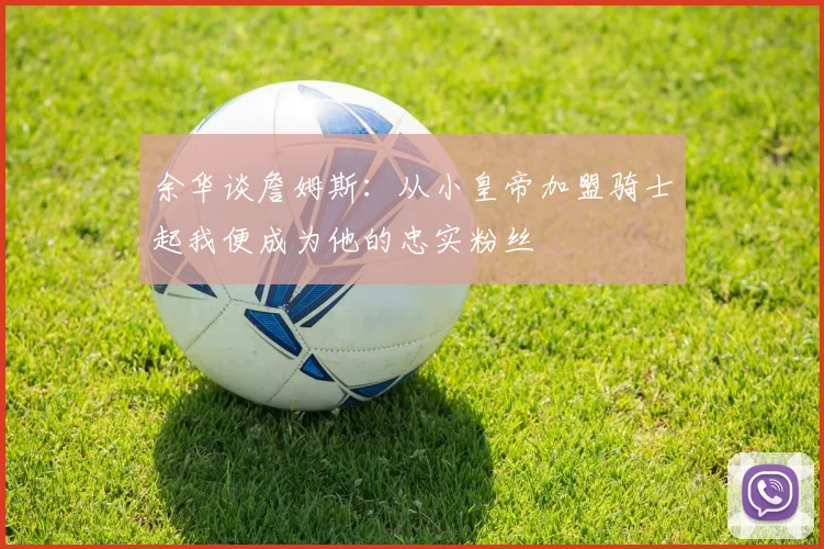 余华谈詹姆斯：从小皇帝加盟骑士起我便成为他的忠实粉丝