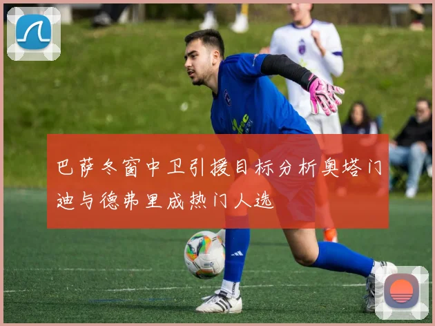 巴萨冬窗中卫引援目标分析奥塔门迪与德弗里成热门人选