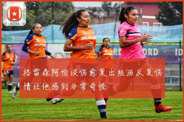 格雷森阿伦谈伤愈复出经历反复伤情让他感到非常奇怪
