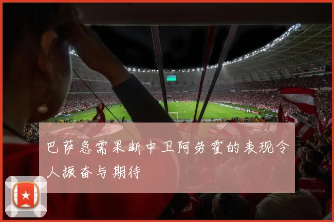 巴萨急需果断中卫阿劳霍的表现令人振奋与期待