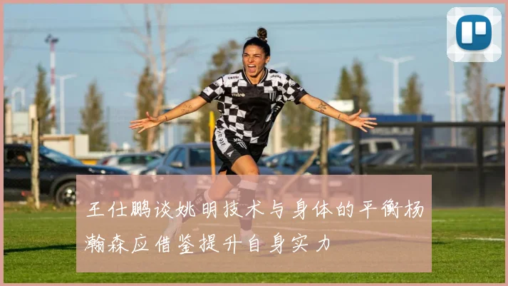 王仕鹏谈姚明技术与身体的平衡杨瀚森应借鉴提升自身实力