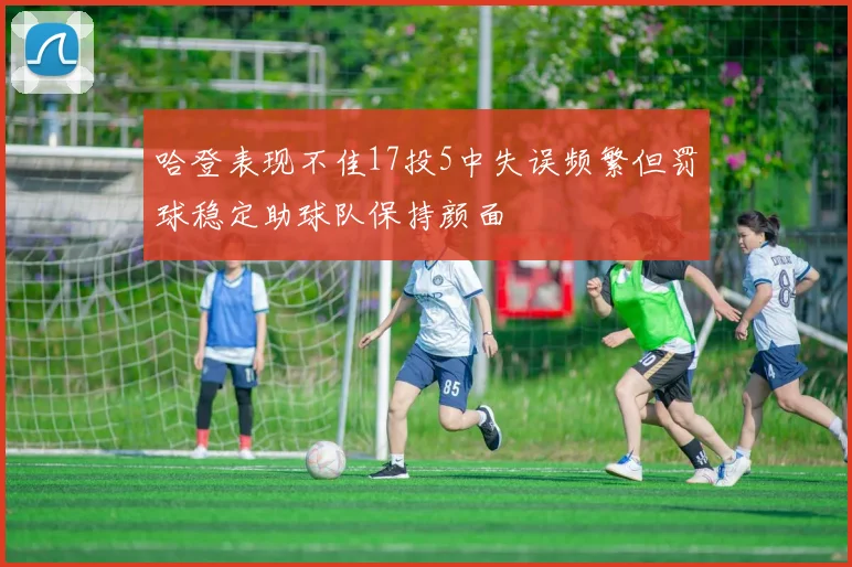 哈登表现不佳17投5中失误频繁但罚球稳定助球队保持颜面