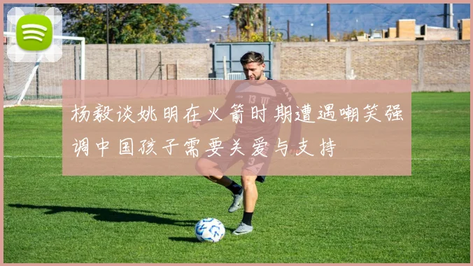 杨毅谈姚明在火箭时期遭遇嘲笑强调中国孩子需要关爱与支持