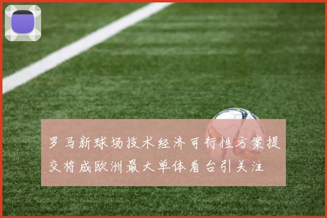 罗马新球场技术经济可行性方案提交将成欧洲最大单体看台引关注
