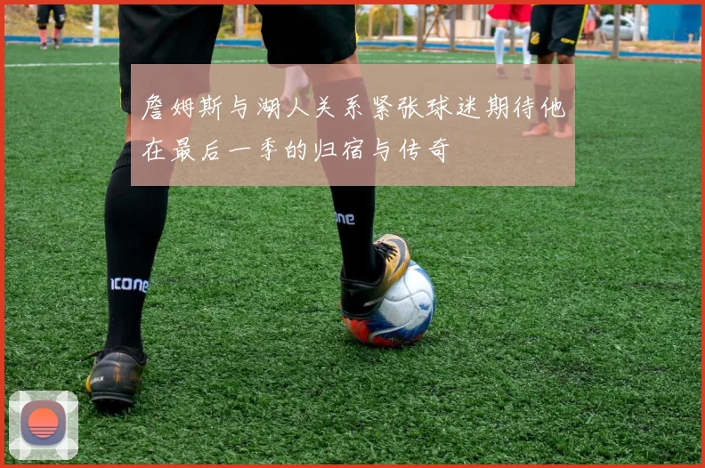 詹姆斯与湖人关系紧张球迷期待他在最后一季的归宿与传奇