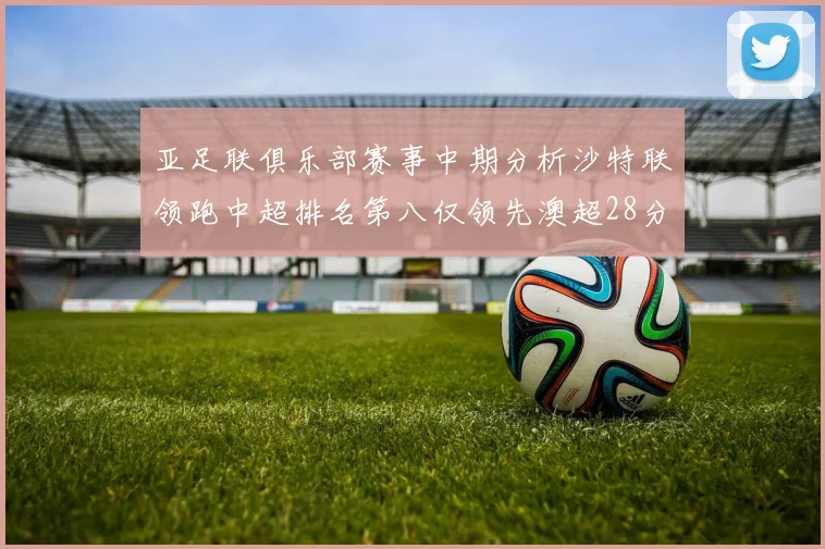 亚足联俱乐部赛事中期分析沙特联领跑中超排名第八仅领先澳超28分