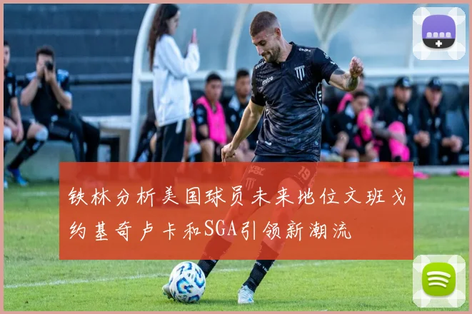 铁林分析美国球员未来地位文班戈约基奇卢卡和SGA引领新潮流