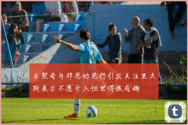 东契奇与邓恩的恩怨引发关注里夫斯表示不愿介入但觉得很有趣