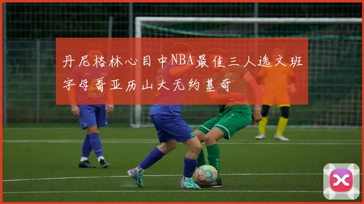 丹尼格林心目中NBA最佳三人选文班字母哥亚历山大无约基奇