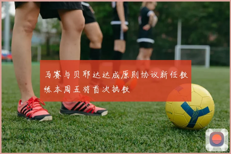 马赛与贝耶达达成原则协议新任教练本周五将首次执教
