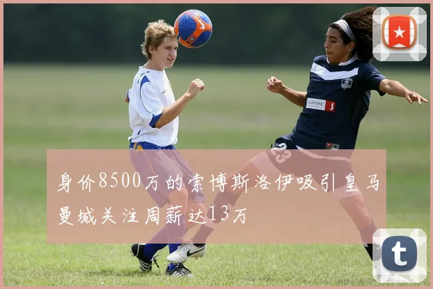 身价8500万的索博斯洛伊吸引皇马曼城关注周薪达13万
