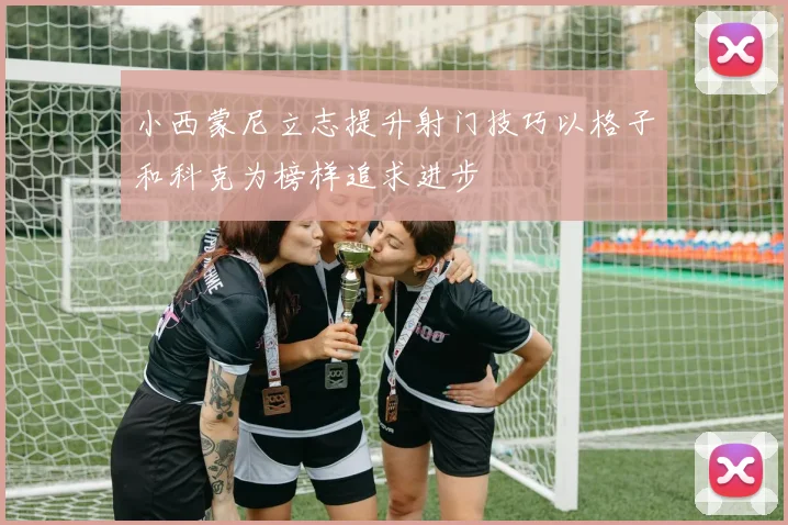 小西蒙尼立志提升射门技巧以格子和科克为榜样追求进步